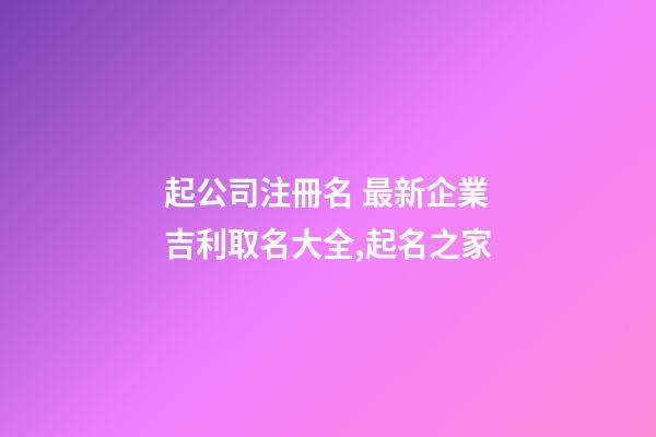 起公司注冊名 最新企業吉利取名大全,起名之家-第1張-公司起名-玄機派